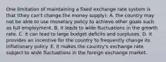 One limitation of maintaining a fixed exchange rate system is that (they can't change the money supply): A. the country may not be able to use monetary policy to achieve other goals such as full employment. B. it leads to wide fluctuations in the growth rate. C. it can lead to large budget deficits and surpluses. D. it provides an incentive for the country to frequently change its inflationary policy. E. it makes the country's exchange rate subject to wide fluctuations in the foreign exchange market.