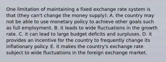 One limitation of maintaining a fixed exchange rate system is that (they can't change the money supply): A. the country may not be able to use <a href='https://www.questionai.com/knowledge/kEE0G7Llsx-monetary-policy' class='anchor-knowledge'>monetary policy</a> to achieve other goals such as full employment. B. it leads to wide fluctuations in the growth rate. C. it can lead to large budget deficits and surpluses. D. it provides an incentive for the country to frequently change its inflationary policy. E. it makes the country's exchange rate subject to wide fluctuations in the foreign exchange market.