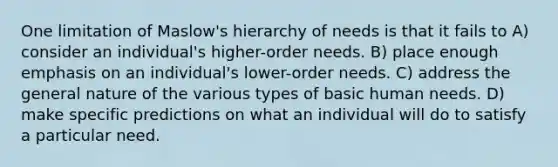 One limitation of Maslow's hierarchy of needs is that it fails to A) consider an individual's higher-order needs. B) place enough emphasis on an individual's lower-order needs. C) address the general nature of the various types of basic human needs. D) make specific predictions on what an individual will do to satisfy a particular need.