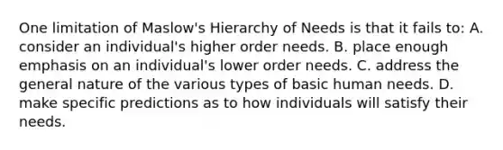 One limitation of Maslow's Hierarchy of Needs is that it fails to: A. consider an individual's higher order needs. B. place enough emphasis on an individual's lower order needs. C. address the general nature of the various types of basic human needs. D. make specific predictions as to how individuals will satisfy their needs.