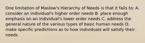 One limitation of Maslow's Hierarchy of Needs is that it fails to: A. consider an individual's higher order needs B. place enough emphasis on an individual's lower order needs C. address the general nature of the various types of basic human needs D. make specific predictions as to how individuals will satisfy their needs