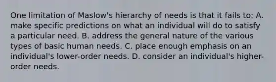 One limitation of Maslow's hierarchy of needs is that it fails to: A. make specific predictions on what an individual will do to satisfy a particular need. B. address the general nature of the various types of basic human needs. C. place enough emphasis on an individual's lower-order needs. D. consider an individual's higher-order needs.