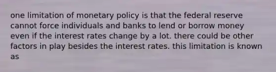 one limitation of monetary policy is that the federal reserve cannot force individuals and banks to lend or borrow money even if the interest rates change by a lot. there could be other factors in play besides the interest rates. this limitation is known as