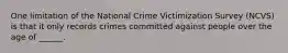 One limitation of the National Crime Victimization Survey (NCVS) is that it only records crimes committed against people over the age of ______.