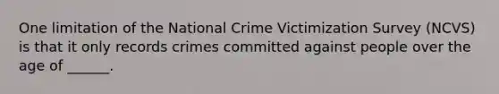 One limitation of the National Crime Victimization Survey (NCVS) is that it only records crimes committed against people over the age of ______.