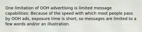 One limitation of OOH advertising is limited message capabilities: Because of the speed with which most people pass by OOH ads, exposure time is short, so messages are limited to a few words and/or an illustration.