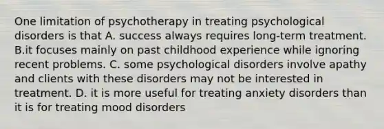 One limitation of psychotherapy in treating psychological disorders is that A. success always requires long-term treatment. B.it focuses mainly on past childhood experience while ignoring recent problems. C. some psychological disorders involve apathy and clients with these disorders may not be interested in treatment. D. it is more useful for treating anxiety disorders than it is for treating mood disorders