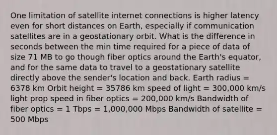 One limitation of satellite internet connections is higher latency even for short distances on Earth, especially if communication satellites are in a geostationary orbit. What is the difference in seconds between the min time required for a piece of data of size 71 MB to go though fiber optics around the Earth's equator, and for the same data to travel to a geostationary satellite directly above the sender's location and back. Earth radius = 6378 km Orbit height = 35786 km speed of light = 300,000 km/s light prop speed in fiber optics = 200,000 km/s Bandwidth of fiber optics = 1 Tbps = 1,000,000 Mbps Bandwidth of satellite = 500 Mbps