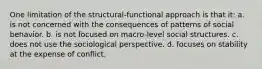 One limitation of the structural-functional approach is that it: a. is not concerned with the consequences of patterns of social behavior. b. is not focused on macro-level social structures. c. does not use the sociological perspective. d. focuses on stability at the expense of conflict.