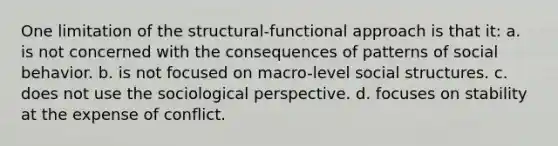 One limitation of the structural-functional approach is that it: a. is not concerned with the consequences of patterns of social behavior. b. is not focused on macro-level social structures. c. does not use the sociological perspective. d. focuses on stability at the expense of conflict.