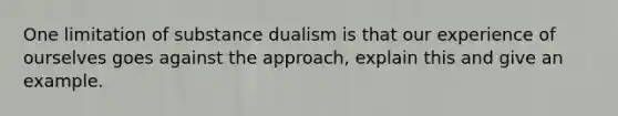 One limitation of substance dualism is that our experience of ourselves goes against the approach, explain this and give an example.