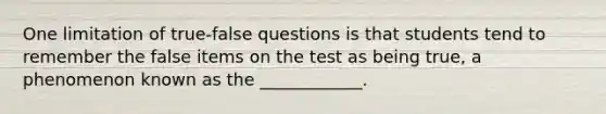 One limitation of true-false questions is that students tend to remember the false items on the test as being true, a phenomenon known as the ____________.