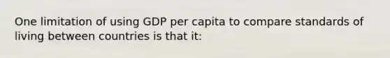 One limitation of using GDP per capita to compare standards of living between countries is that it: