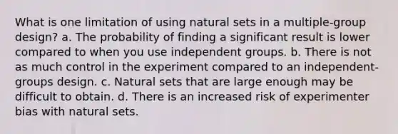 What is one limitation of using natural sets in a multiple-group design? a. The probability of finding a significant result is lower compared to when you use independent groups. b. There is not as much control in the experiment compared to an independent-groups design. c. Natural sets that are large enough may be difficult to obtain. d. There is an increased risk of experimenter bias with natural sets.