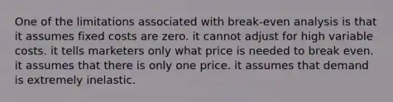 One of the limitations associated with break-even analysis is that it assumes fixed costs are zero. it cannot adjust for high variable costs. it tells marketers only what price is needed to break even. it assumes that there is only one price. it assumes that demand is extremely inelastic.