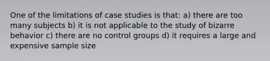 One of the limitations of case studies is that: a) there are too many subjects b) it is not applicable to the study of bizarre behavior c) there are no control groups d) it requires a large and expensive sample size