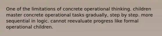 One of the limitations of concrete operational thinking. children master concrete operational tasks gradually, step by step. more sequential in logic. cannot reevaluate progress like formal operational children.