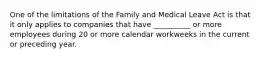 One of the limitations of the Family and Medical Leave Act is that it only applies to companies that have __________ or more employees during 20 or more calendar workweeks in the current or preceding year.