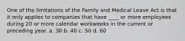 One of the limitations of the Family and Medical Leave Act is that it only applies to companies that have ____ or more employees during 20 or more calendar workweeks in the current or preceding year. a. 30 b. 40 c. 50 d. 60