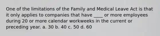 One of the limitations of the Family and Medical Leave Act is that it only applies to companies that have ____ or more employees during 20 or more calendar workweeks in the current or preceding year. a. 30 b. 40 c. 50 d. 60