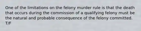 One of the limitations on the felony murder rule is that the death that occurs during the commission of a qualifying felony must be the natural and probable consequence of the felony committed. T/F