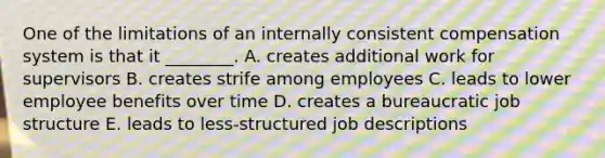 One of the limitations of an internally consistent compensation system is that it​ ________. A. creates additional work for supervisors B. creates strife among employees C. leads to lower employee benefits over time D. creates a bureaucratic job structure E. leads to​ less-structured job descriptions