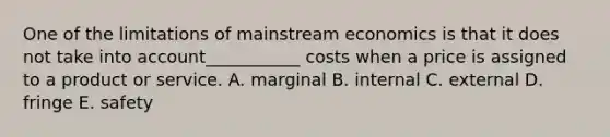 One of the limitations of mainstream economics is that it does not take into account___________ costs when a price is assigned to a product or service. A. marginal B. internal C. external D. fringe E. safety