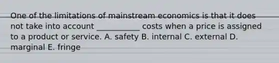 One of the limitations of mainstream economics is that it does not take into account ___________ costs when a price is assigned to a product or service. A. safety B. internal C. external D. marginal E. fringe