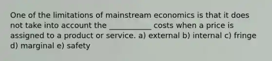 One of the limitations of mainstream economics is that it does not take into account the ___________ costs when a price is assigned to a product or service. a) external b) internal c) fringe d) marginal e) safety