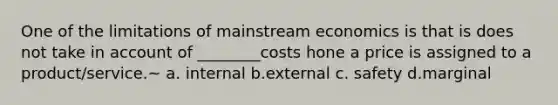 One of the limitations of mainstream economics is that is does not take in account of ________costs hone a price is assigned to a product/service.~ a. internal b.external c. safety d.marginal