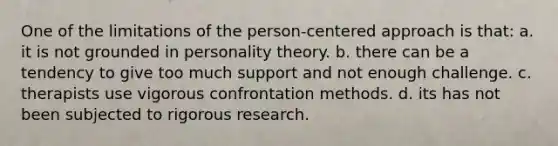 One of the limitations of the person-centered approach is that: a. it is not grounded in personality theory. b. there can be a tendency to give too much support and not enough challenge. c. therapists use vigorous confrontation methods. d. its has not been subjected to rigorous research.