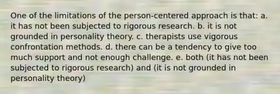 One of the limitations of the person-centered approach is that: a. it has not been subjected to rigorous research. b. it is not grounded in personality theory. c. therapists use vigorous confrontation methods. d. there can be a tendency to give too much support and not enough challenge. e. both (it has not been subjected to rigorous research) and (it is not grounded in personality theory)