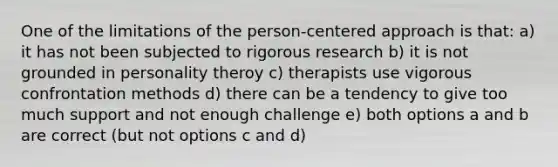 One of the limitations of the person-centered approach is that: a) it has not been subjected to rigorous research b) it is not grounded in personality theroy c) therapists use vigorous confrontation methods d) there can be a tendency to give too much support and not enough challenge e) both options a and b are correct (but not options c and d)