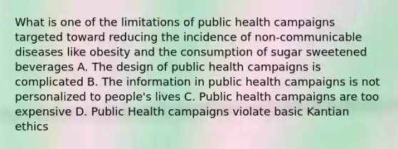 What is one of the limitations of public health campaigns targeted toward reducing the incidence of non-communicable diseases like obesity and the consumption of sugar sweetened beverages A. The design of public health campaigns is complicated B. The information in public health campaigns is not personalized to people's lives C. Public health campaigns are too expensive D. Public Health campaigns violate basic Kantian ethics