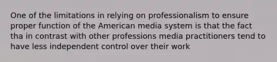 One of the limitations in relying on professionalism to ensure proper function of the American media system is that the fact tha in contrast with other professions media practitioners tend to have less independent control over their work