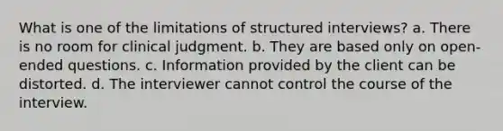 What is one of the limitations of structured interviews? a. There is no room for clinical judgment. b. They are based only on open-ended questions. c. Information provided by the client can be distorted. d. The interviewer cannot control the course of the interview.