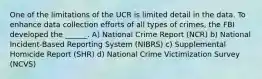 One of the limitations of the UCR is limited detail in the data. To enhance data collection efforts of all types of crimes, the FBI developed the ______. A) National Crime Report (NCR) b) National Incident-Based Reporting System (NIBRS) c) Supplemental Homicide Report (SHR) d) National Crime Victimization Survey (NCVS)