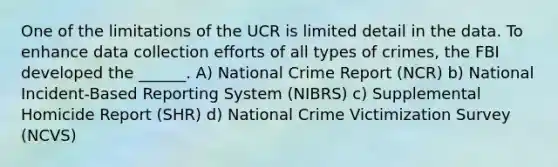 One of the limitations of the UCR is limited detail in the data. To enhance data collection efforts of all types of crimes, the FBI developed the ______. A) National Crime Report (NCR) b) National Incident-Based Reporting System (NIBRS) c) Supplemental Homicide Report (SHR) d) National Crime Victimization Survey (NCVS)