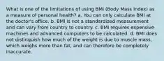 What is one of the limitations of using BMI (Body Mass Index) as a measure of personal health? a. You can only calculate BMI at the doctor's office. b. BMI is not a standardized measurement and can vary from country to country. c. BMI requires expensive machines and advanced computers to be calculated. d. BMI does not distinguish how much of the weight is due to muscle mass, which weighs more than fat, and can therefore be completely inaccurate.