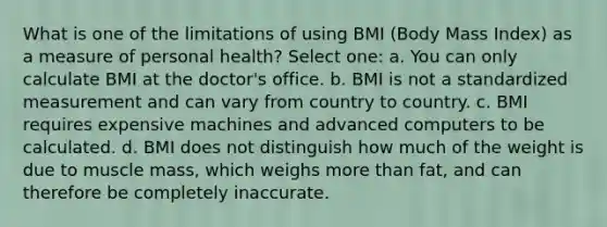 What is one of the limitations of using BMI (Body Mass Index) as a measure of personal health? Select one: a. You can only calculate BMI at the doctor's office. b. BMI is not a standardized measurement and can vary from country to country. c. BMI requires expensive machines and advanced computers to be calculated. d. BMI does not distinguish how much of the weight is due to muscle mass, which weighs more than fat, and can therefore be completely inaccurate.