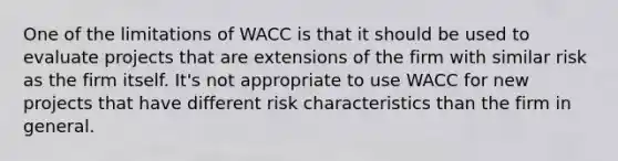 One of the limitations of WACC is that it should be used to evaluate projects that are extensions of the firm with similar risk as the firm itself. It's not appropriate to use WACC for new projects that have different risk characteristics than the firm in general.