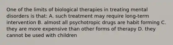 One of the limits of biological therapies in treating mental disorders is that: A. such treatment may require long-term intervention B. almost all psychotropic drugs are habit forming C. they are more expensive than other forms of therapy D. they cannot be used with children