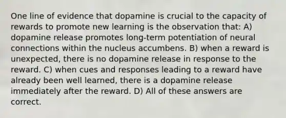 One line of evidence that dopamine is crucial to the capacity of rewards to promote new learning is the observation that: A) dopamine release promotes long-term potentiation of neural connections within the nucleus accumbens. B) when a reward is unexpected, there is no dopamine release in response to the reward. C) when cues and responses leading to a reward have already been well learned, there is a dopamine release immediately after the reward. D) All of these answers are correct.