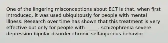 One of the lingering misconceptions about ECT is that, when first introduced, it was used ubiquitously for people with mental illness. Research over time has shown that this treatment is very effective but only for people with _____. schizophrenia severe depression bipolar disorder chronic self-injurious behavior