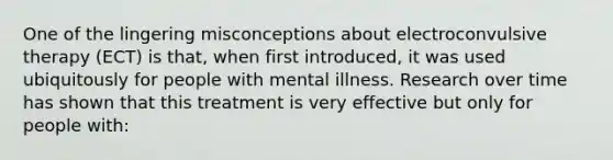 One of the lingering misconceptions about electroconvulsive therapy (ECT) is that, when first introduced, it was used ubiquitously for people with mental illness. Research over time has shown that this treatment is very effective but only for people with: