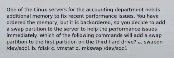 One of the Linux servers for the accounting department needs additional memory to fix recent performance issues. You have ordered the memory, but it is backordered, so you decide to add a swap partition to the server to help the performance issues immediately. Which of the following commands will add a swap partition to the first partition on the third hard drive? a. swapon /dev/sdc1 b. fdisk c. vmstat d. mkswap /dev/sdc1