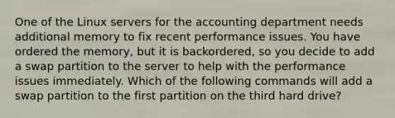 One of the Linux servers for the accounting department needs additional memory to fix recent performance issues. You have ordered the memory, but it is backordered, so you decide to add a swap partition to the server to help with the performance issues immediately. Which of the following commands will add a swap partition to the first partition on the third hard drive?