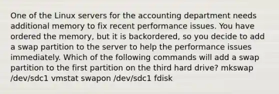 One of the Linux servers for the accounting department needs additional memory to fix recent performance issues. You have ordered the memory, but it is backordered, so you decide to add a swap partition to the server to help the performance issues immediately. Which of the following commands will add a swap partition to the first partition on the third hard drive? mkswap /dev/sdc1 vmstat swapon /dev/sdc1 fdisk