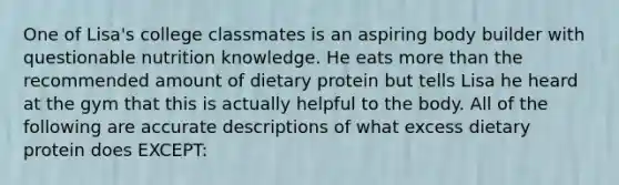 One of Lisa's college classmates is an aspiring body builder with questionable nutrition knowledge. He eats more than the recommended amount of dietary protein but tells Lisa he heard at the gym that this is actually helpful to the body. All of the following are accurate descriptions of what excess dietary protein does EXCEPT: