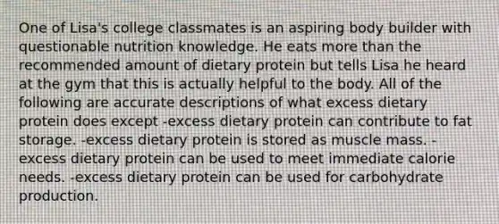 One of Lisa's college classmates is an aspiring body builder with questionable nutrition knowledge. He eats more than the recommended amount of dietary protein but tells Lisa he heard at the gym that this is actually helpful to the body. All of the following are accurate descriptions of what excess dietary protein does except -excess dietary protein can contribute to fat storage. -excess dietary protein is stored as muscle mass. -excess dietary protein can be used to meet immediate calorie needs. -excess dietary protein can be used for carbohydrate production.